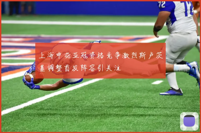 上海申花亚冠资格竞争激烈斯卢茨基调整首发阵容引关注