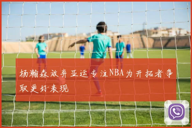 杨瀚森放弃亚运专注NBA为开拓者争取更好表现