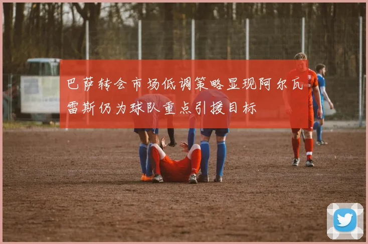 巴萨转会市场低调策略显现阿尔瓦雷斯仍为球队重点引援目标