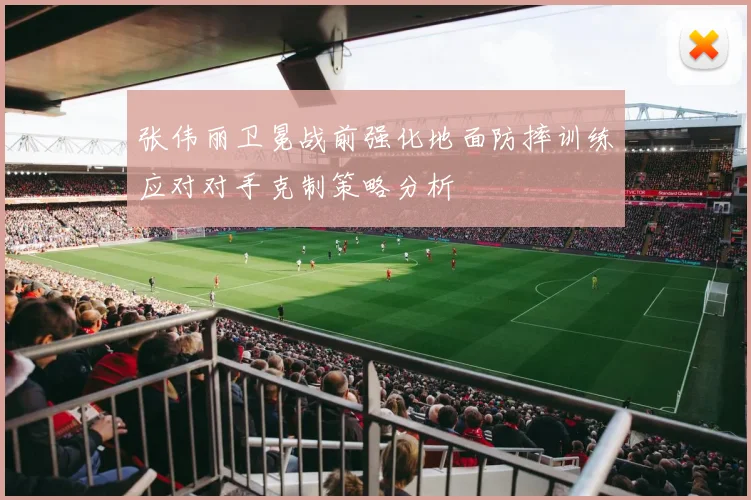 张伟丽卫冕战前强化地面防摔训练应对对手克制策略分析