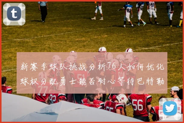 新赛季球队挑战分析76人如何优化球权分配勇士能否耐心等待巴特勒复出