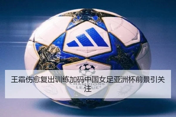 王霜伤愈复出训练加码中国女足亚洲杯前景引关注