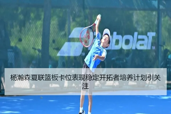 杨瀚森夏联篮板卡位表现稳定开拓者培养计划引关注