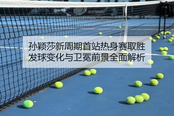 孙颖莎新周期首站热身赛取胜 发球变化与卫冕前景全面解析